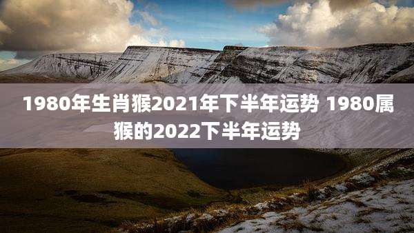 1980年生肖猴2021年下半年运势 1980属猴的2022下半年运势