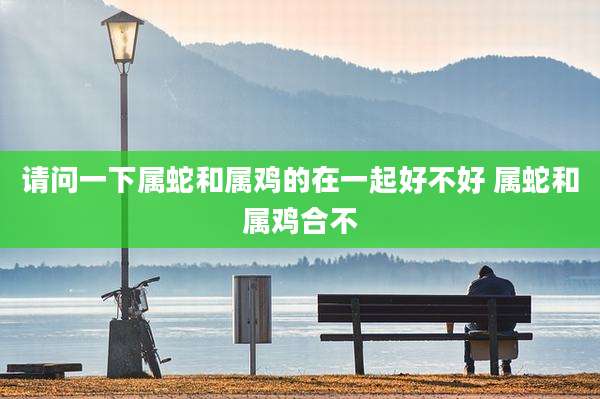 请问一下属蛇和属鸡的在一起好不好 属蛇和属鸡合不