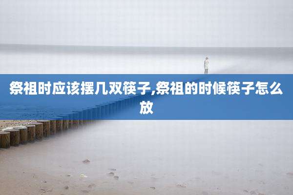 祭祖时应该摆几双筷子,祭祖的时候筷子怎么放