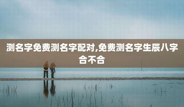 测名字免费测名字配对,免费测名字生辰八字合不合