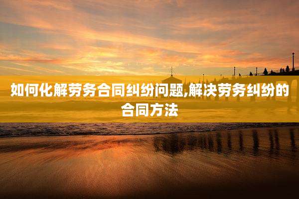 如何化解劳务合同纠纷问题,解决劳务纠纷的合同方法