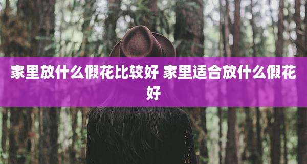 家里放什么假花比较好 家里适合放什么假花好