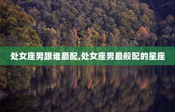 处女座男跟谁最配,处女座男最般配的星座