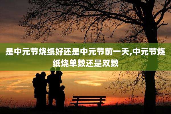 是中元节烧纸好还是中元节前一天,中元节烧纸烧单数还是双数