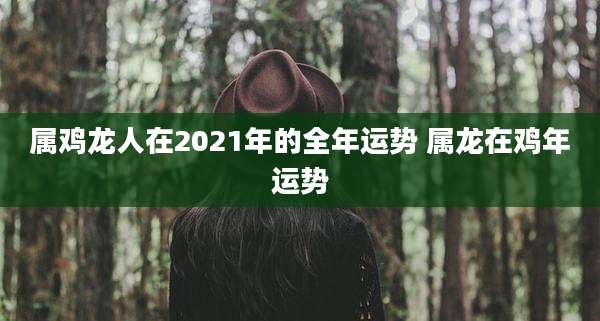 属鸡龙人在2021年的全年运势 属龙在鸡年运势