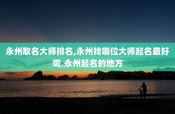 永州取名大师排名,永州找哪位大师起名最好呢,永州起名的地方