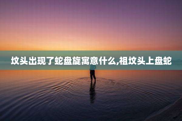 坟头出现了蛇盘旋寓意什么,祖坟头上盘蛇