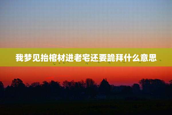 我梦见抬棺材进老宅还要跪拜什么意思