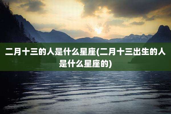 二月十三的人是什么星座(二月十三出生的人是什么星座的)