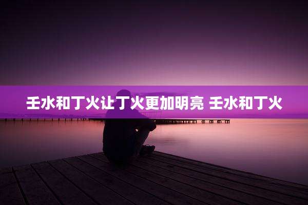 壬水和丁火让丁火更加明亮 壬水和丁火