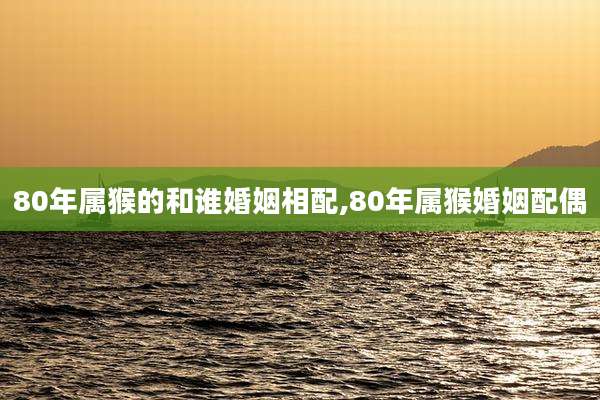 80年属猴的和谁婚姻相配,80年属猴婚姻配偶