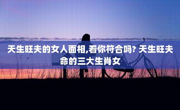 天生旺夫的女人面相,看你符合吗? 天生旺夫命的三大生肖女