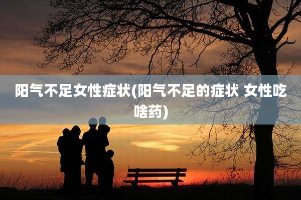 阳气不足女性症状(阳气不足的症状 女性吃啥药)