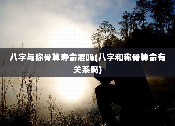 八字与称骨算寿命准吗(八字和称骨算命有关系吗)