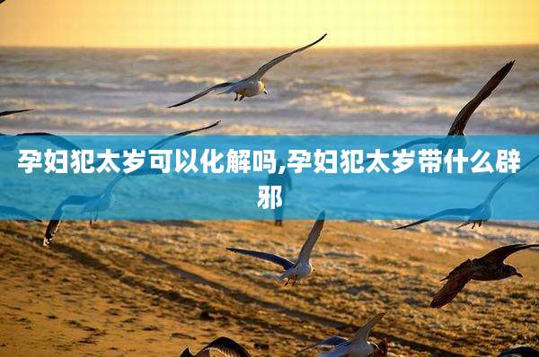 孕妇犯太岁可以化解吗,孕妇犯太岁带什么辟邪