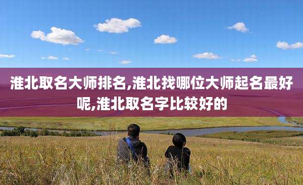 淮北取名大师排名,淮北找哪位大师起名最好呢,淮北取名字比较好的