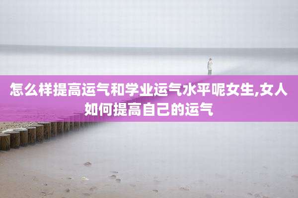 怎么样提高运气和学业运气水平呢女生,女人如何提高自己的运气