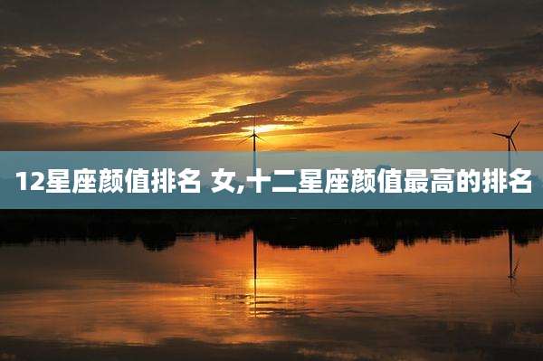 12星座颜值排名 女,十二星座颜值最高的排名