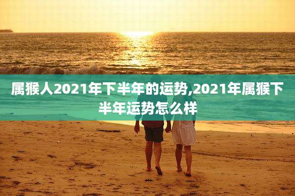 属猴人2021年下半年的运势,2021年属猴下半年运势怎么样