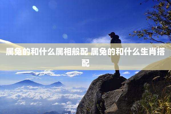 属兔的和什么属相般配 属兔的和什么生肖搭配