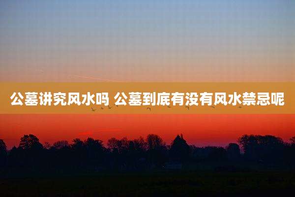 公墓讲究风水吗 公墓到底有没有风水禁忌呢