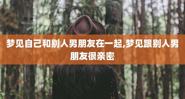 梦见自己和别人男朋友在一起,梦见跟别人男朋友很亲密