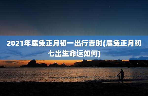 2021年属兔正月初一出行吉时(属兔正月初七出生命运如何)