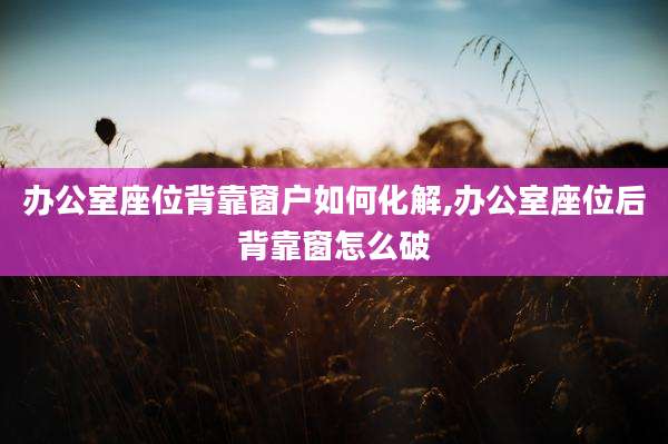 办公室座位背靠窗户如何化解,办公室座位后背靠窗怎么破