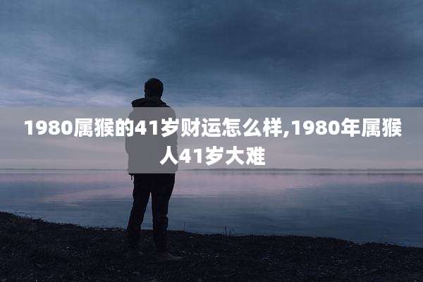 1980属猴的41岁财运怎么样,1980年属猴人41岁大难