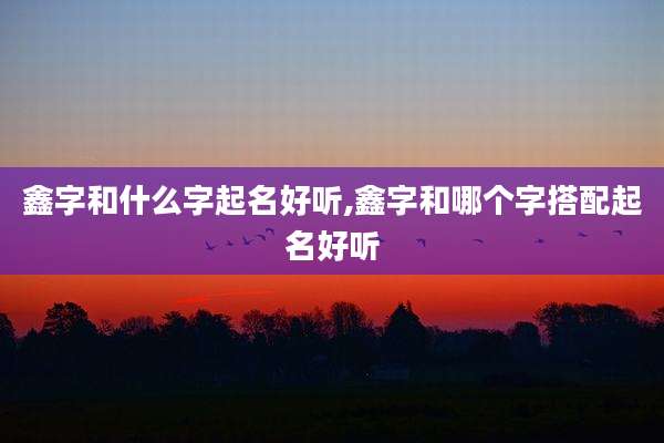 鑫字和什么字起名好听,鑫字和哪个字搭配起名好听