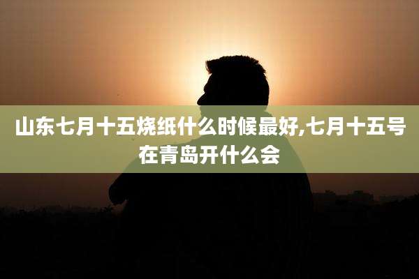 山东七月十五烧纸什么时候最好,七月十五号在青岛开什么会