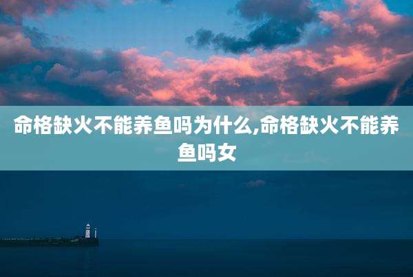 命格缺火不能养鱼吗为什么,命格缺火不能养鱼吗女