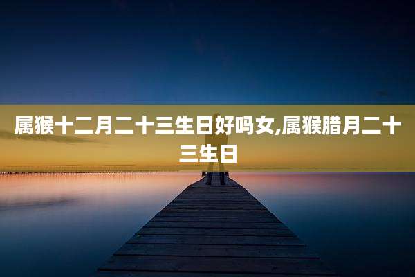 属猴十二月二十三生日好吗女,属猴腊月二十三生日