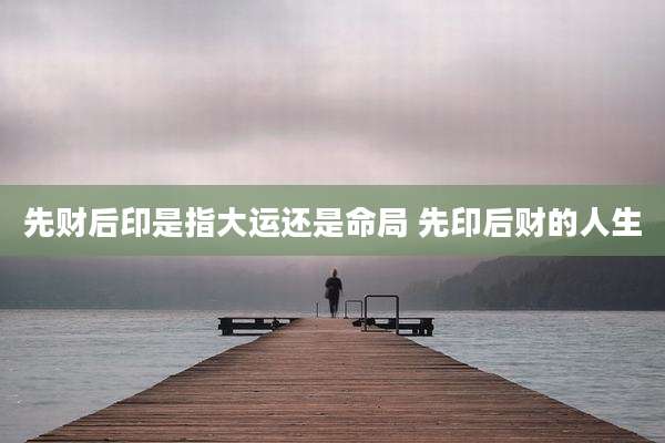先财后印是指大运还是命局 先印后财的人生