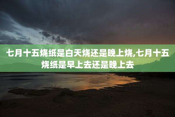 七月十五烧纸是白天烧还是晚上烧,七月十五烧纸是早上去还是晚上去