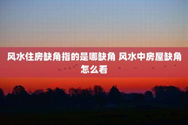 风水住房缺角指的是哪缺角 风水中房屋缺角怎么看