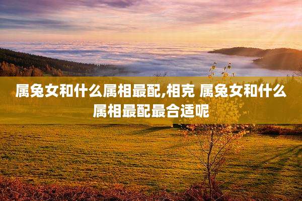 属兔女和什么属相最配,相克 属兔女和什么属相最配最合适呢