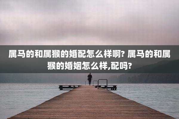 属马的和属猴的婚配怎么样啊? 属马的和属猴的婚姻怎么样,配吗?
