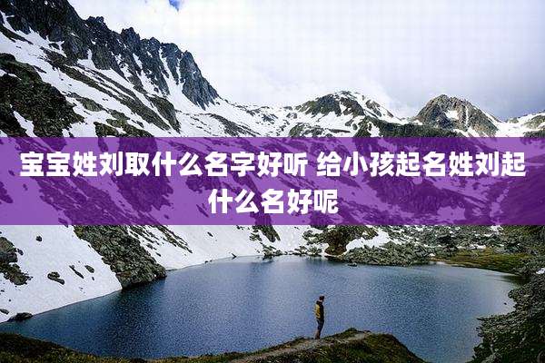宝宝姓刘取什么名字好听 给小孩起名姓刘起什么名好呢