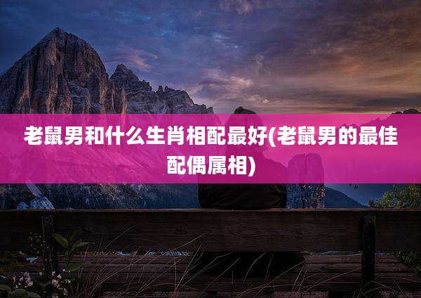 老鼠男和什么生肖相配最好(老鼠男的最佳配偶属相)