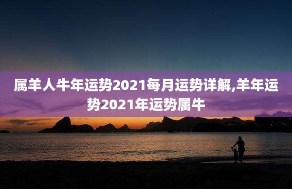 属羊人牛年运势2021每月运势详解,羊年运势2021年运势属牛