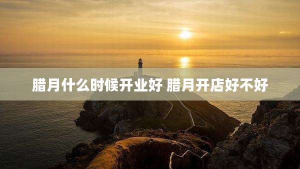 腊月什么时候开业好 腊月开店好不好