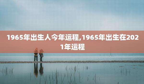 1965年出生人今年运程,1965年出生在2021年运程