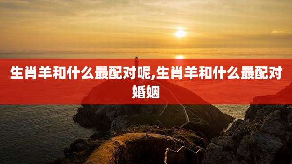 生肖羊和什么最配对呢,生肖羊和什么最配对婚姻