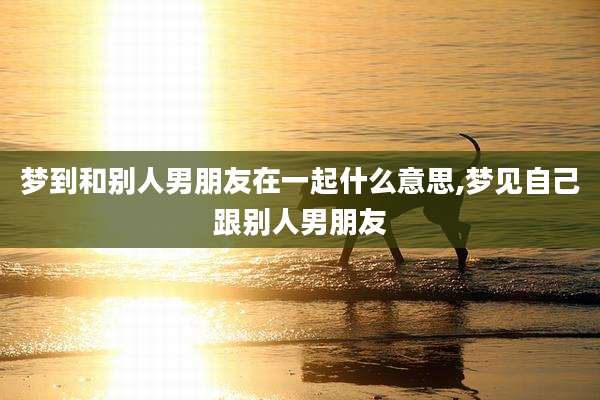 梦到和别人男朋友在一起什么意思,梦见自己跟别人男朋友