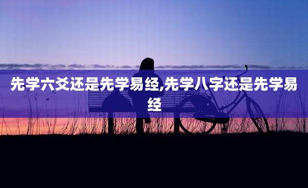 先学六爻还是先学易经,先学八字还是先学易经