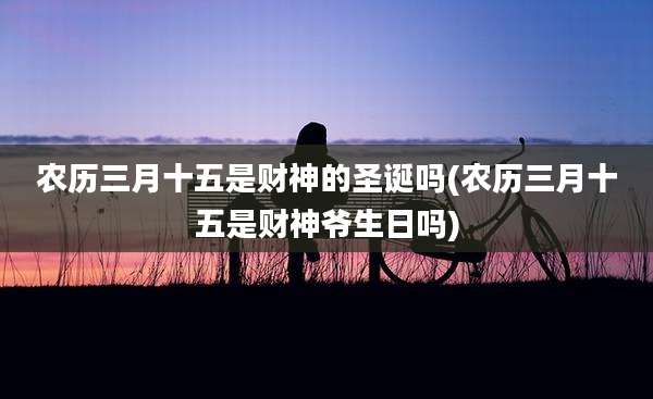 农历三月十五是财神的圣诞吗(农历三月十五是财神爷生日吗)