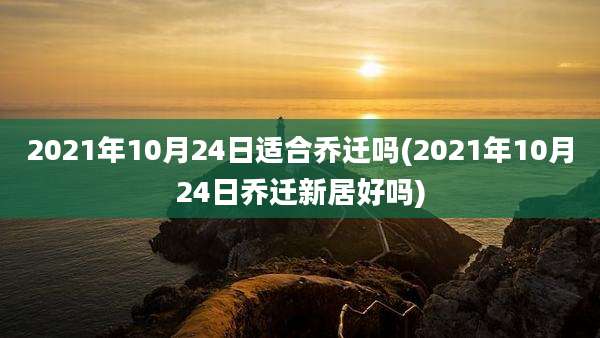 2021年10月24日适合乔迁吗(2021年10月24日乔迁新居好吗)