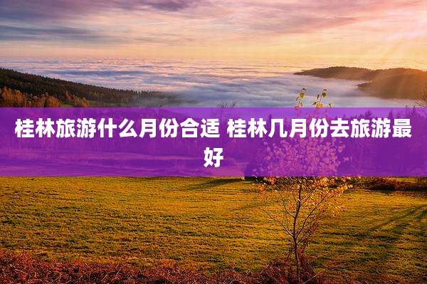 桂林旅游什么月份合适 桂林几月份去旅游最好