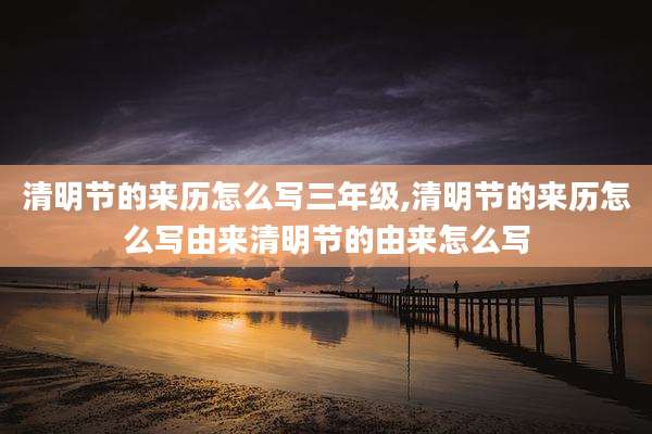 清明节的来历怎么写三年级,清明节的来历怎么写由来清明节的由来怎么写